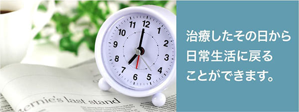 治療したその日から日常生活に戻ることができます。